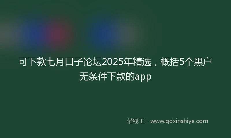 可下款七月口子论坛2025年精选，概括5个黑户无条件下款的app