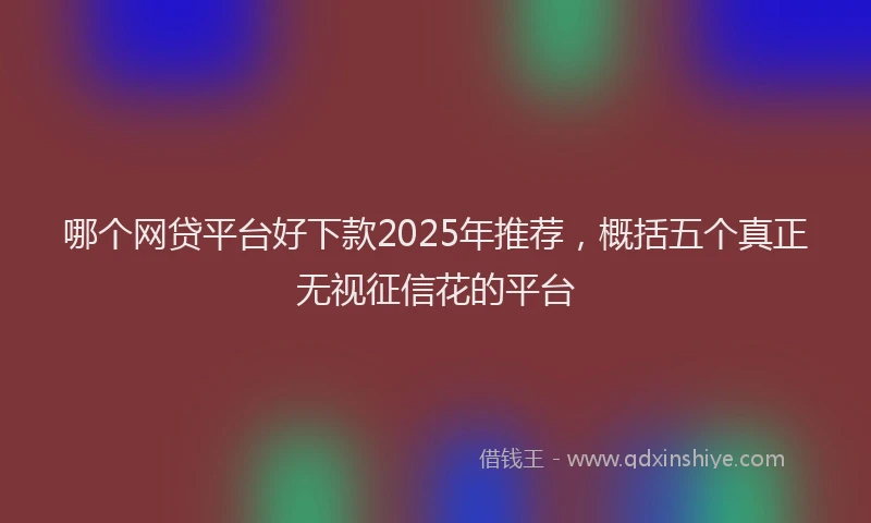 哪个网贷平台好下款2025年推荐，概括五个真正无视征信花的平台