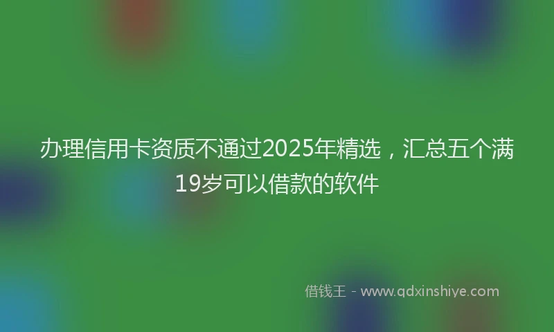 办理信用卡资质不通过2025年精选，汇总五个满19岁可以借款的软件