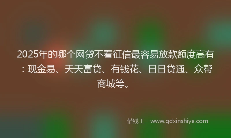 2025年的哪个网贷不看征信最容易放款额度高有：现金易、天天富贷、有钱花、日日贷通、众帮商城等。