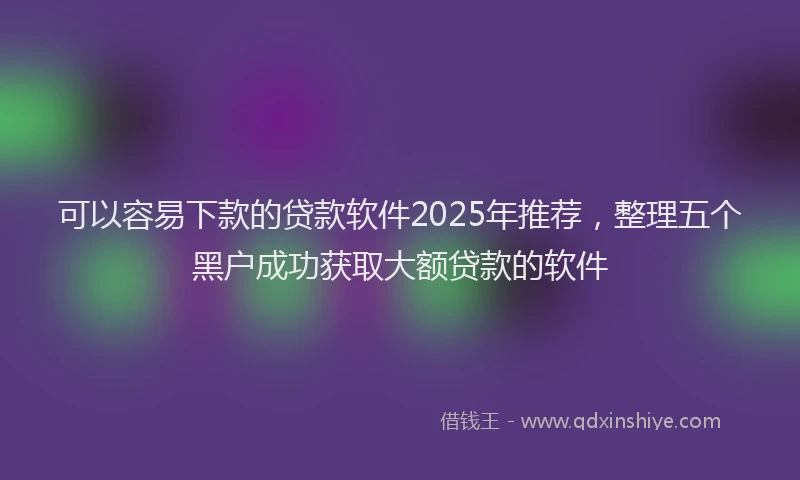 可以容易下款的贷款软件2025年推荐，整理五个黑户成功获取大额贷款的软件