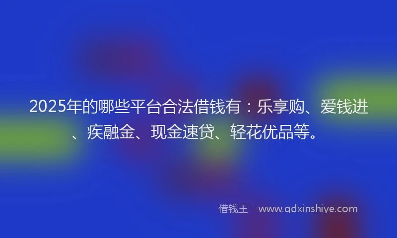 2025年的哪些平台合法借钱有：乐享购、爱钱进、疾融金、现金速贷、轻花优品等。
