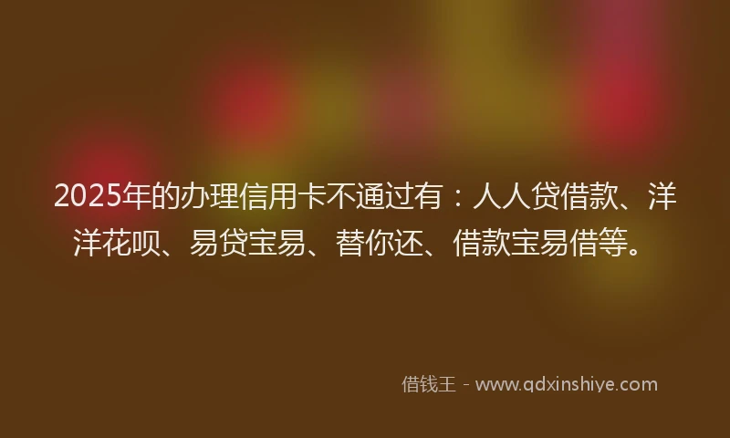 2025年的办理信用卡不通过有：人人贷借款、洋洋花呗、易贷宝易、替你还、借款宝易借等。