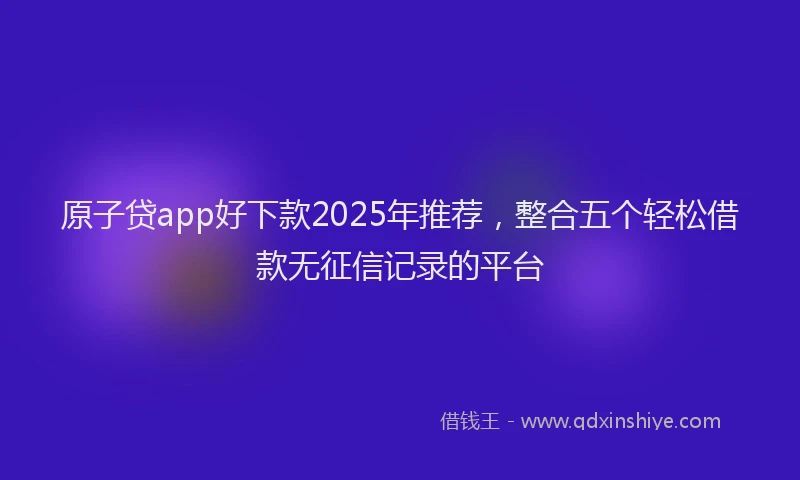 原子贷app好下款2025年推荐，整合五个轻松借款无征信记录的平台