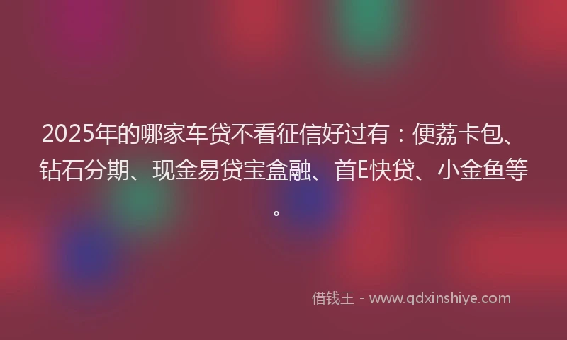 2025年的哪家车贷不看征信好过有：便荔卡包、钻石分期、现金易贷宝盒融、首E快贷、小金鱼等。