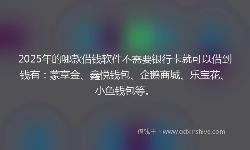 2025年的哪款借钱软件不需要银行卡就可以借到钱有：蒙享金、鑫悦钱包、企鹅商城、乐宝花、小鱼钱包等。