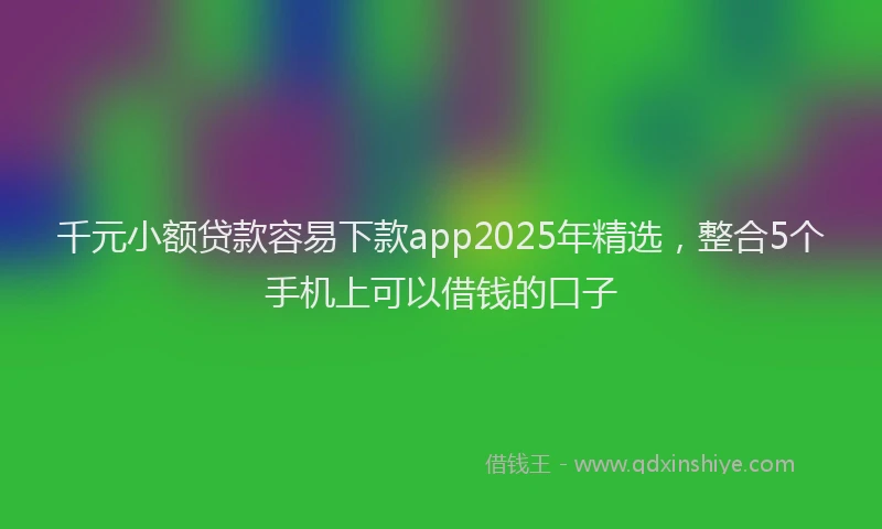 千元小额贷款容易下款app2025年精选，整合5个手机上可以借钱的口子
