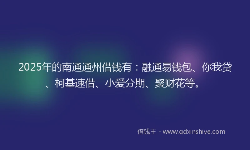 2025年的南通通州借钱有：融通易钱包、你我贷、柯基速借、小爱分期、聚财花等。