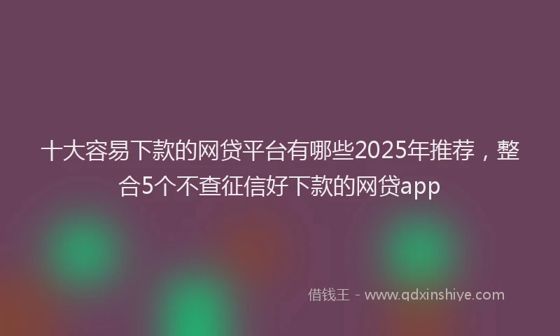 十大容易下款的网贷平台有哪些2025年推荐，整合5个不查征信好下款的网贷app