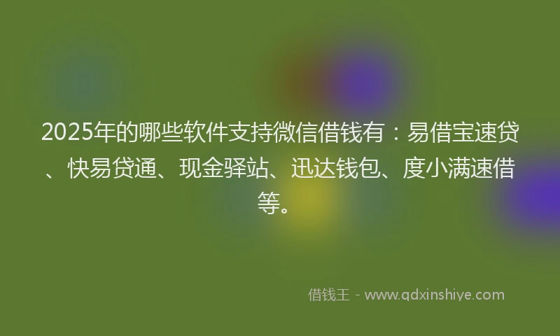 2025年的哪些软件支持微信借钱有：易借宝速贷、快易贷通、现金驿站、迅达钱包、度小满速借等。