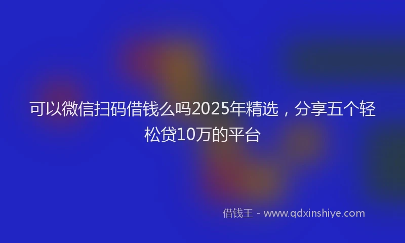 可以微信扫码借钱么吗2025年精选，分享五个轻松贷10万的平台
