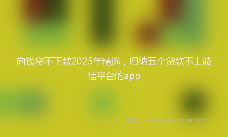 向钱贷不下款2025年精选，归纳五个贷款不上诚信平台的app
