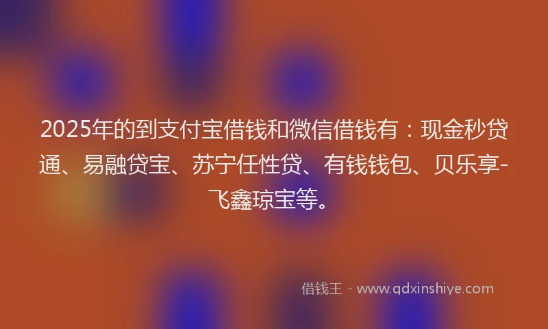 2025年的到支付宝借钱和微信借钱有：现金秒贷通、易融贷宝、苏宁任性贷、有钱钱包、贝乐享-飞鑫琼宝等。