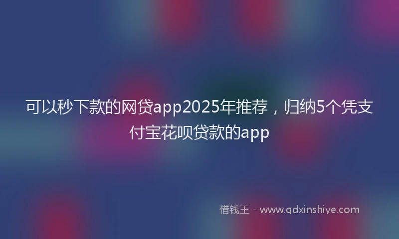 可以秒下款的网贷app2025年推荐，归纳5个凭支付宝花呗贷款的app