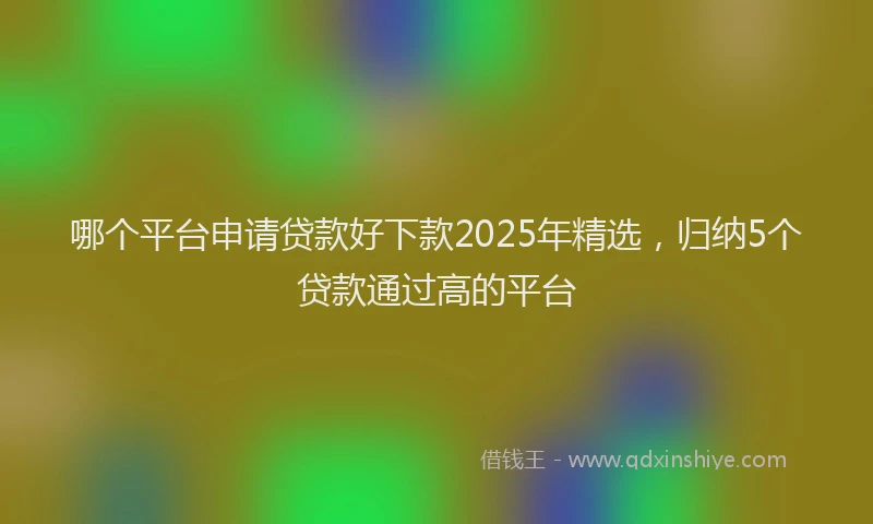 哪个平台申请贷款好下款2025年精选，归纳5个贷款通过高的平台