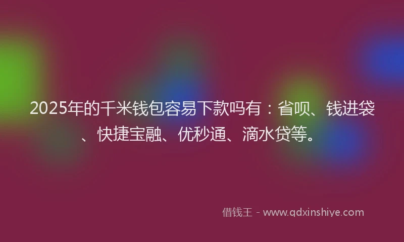 2025年的千米钱包容易下款吗有：省呗、钱进袋、快捷宝融、优秒通、滴水贷等。