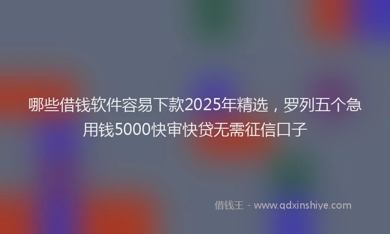 哪些借钱软件容易下款2025年精选，罗列五个急用钱5000快审快贷无需征信口子
