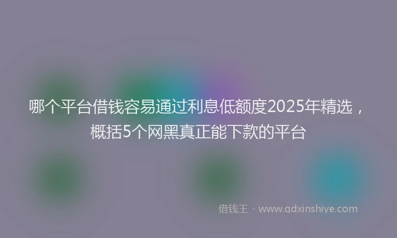 哪个平台借钱容易通过利息低额度2025年精选，概括5个网黑真正能下款的平台