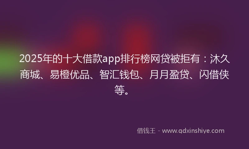 2025年的十大借款app排行榜网贷被拒有：沐久商城、易橙优品、智汇钱包、月月盈贷、闪借侠等。