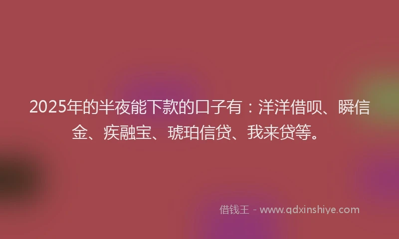 2025年的半夜能下款的口子有：洋洋借呗、瞬信金、疾融宝、琥珀信贷、我来贷等。