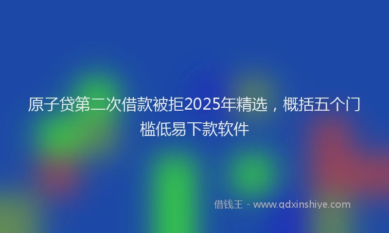 原子贷第二次借款被拒2025年精选，概括五个门槛低易下款软件