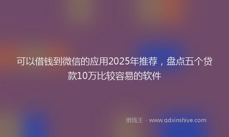 可以借钱到微信的应用2025年推荐，盘点五个贷款10万比较容易的软件