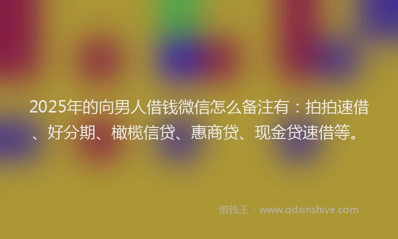 2025年的向男人借钱微信怎么备注有：拍拍速借、好分期、橄榄信贷、惠商贷、现金贷速借等。