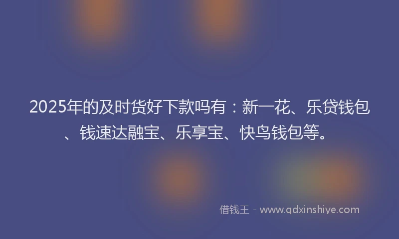 2025年的及时货好下款吗有：新一花、乐贷钱包、钱速达融宝、乐享宝、快鸟钱包等。