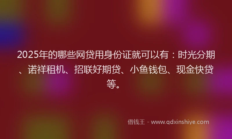 2025年的哪些网贷用身份证就可以有：时光分期、诺祥租机、招联好期贷、小鱼钱包、现金快贷等。