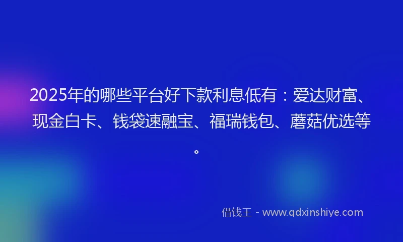2025年的哪些平台好下款利息低有：爱达财富、现金白卡、钱袋速融宝、福瑞钱包、蘑菇优选等。