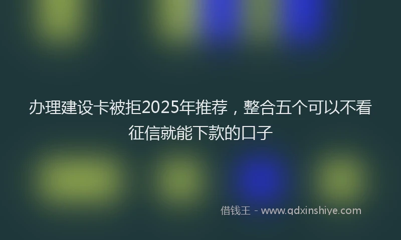 办理建设卡被拒2025年推荐，整合五个可以不看征信就能下款的口子