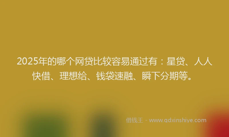 2025年的哪个网贷比较容易通过有：星贷、人人快借、理想给、钱袋速融、瞬下分期等。