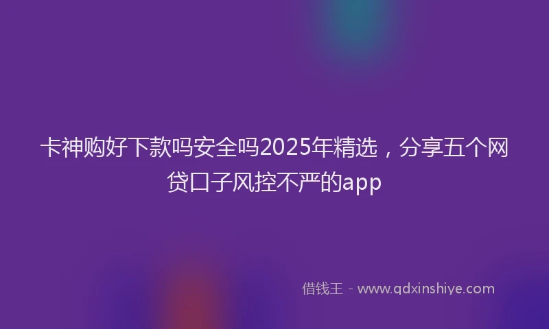卡神购好下款吗安全吗2025年精选，分享五个网贷口子风控不严的app