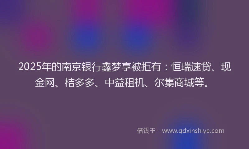 2025年的南京银行鑫梦享被拒有：恒瑞速贷、现金网、桔多多、中益租机、尔集商城等。