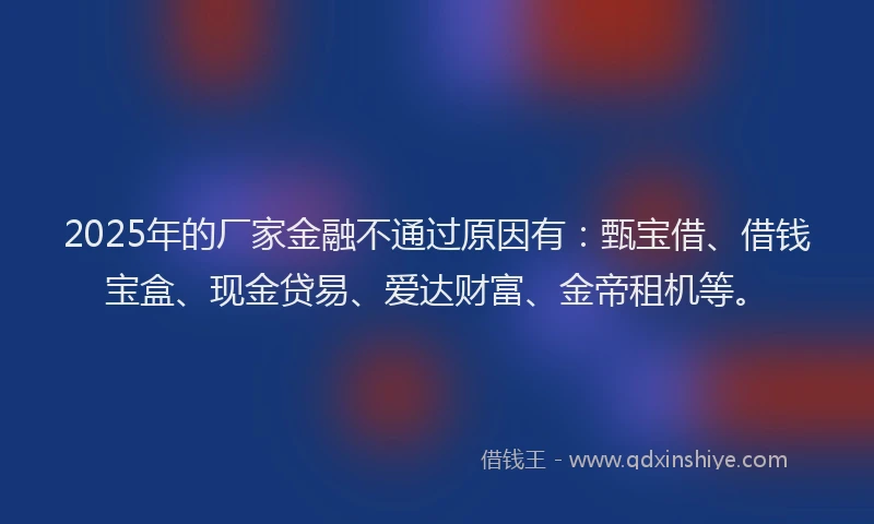 2025年的厂家金融不通过原因有：甄宝借、借钱宝盒、现金贷易、爱达财富、金帝租机等。