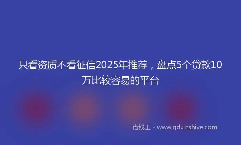 只看资质不看征信2025年推荐，盘点5个贷款10万比较容易的平台