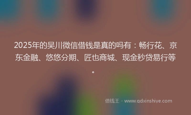 2025年的吴川微信借钱是真的吗有：畅行花、京东金融、悠悠分期、匠也商城、现金秒贷易行等。
