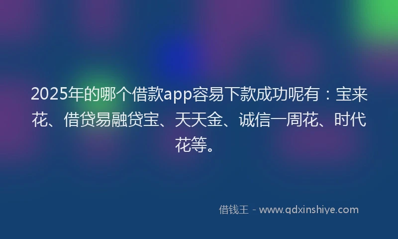 2025年的哪个借款app容易下款成功呢有：宝来花、借贷易融贷宝、天天金、诚信一周花、时代花等。