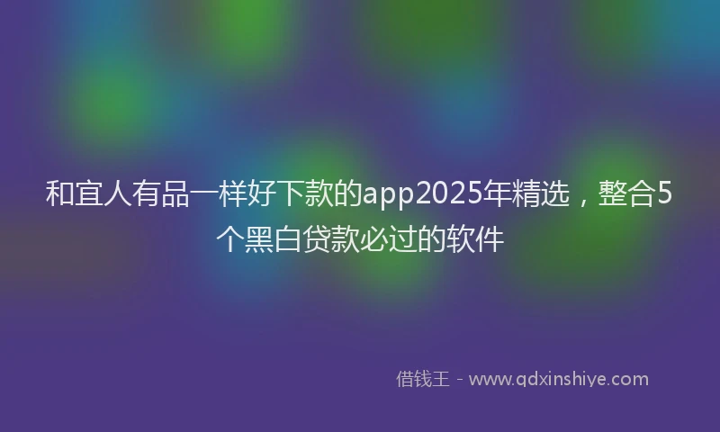 和宜人有品一样好下款的app2025年精选，整合5个黑白贷款必过的软件