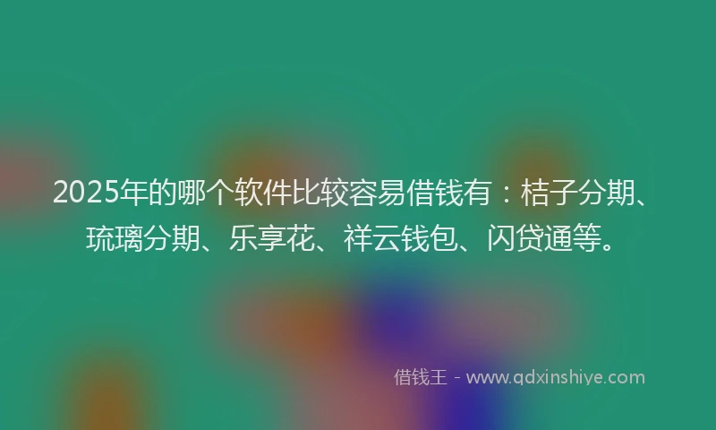 2025年的哪个软件比较容易借钱有：桔子分期、琉璃分期、乐享花、祥云钱包、闪贷通等。