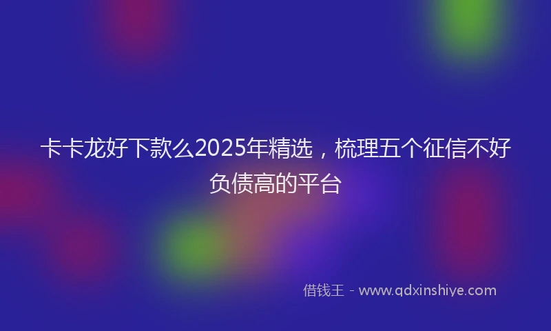 卡卡龙好下款么2025年精选，梳理五个征信不好负债高的平台