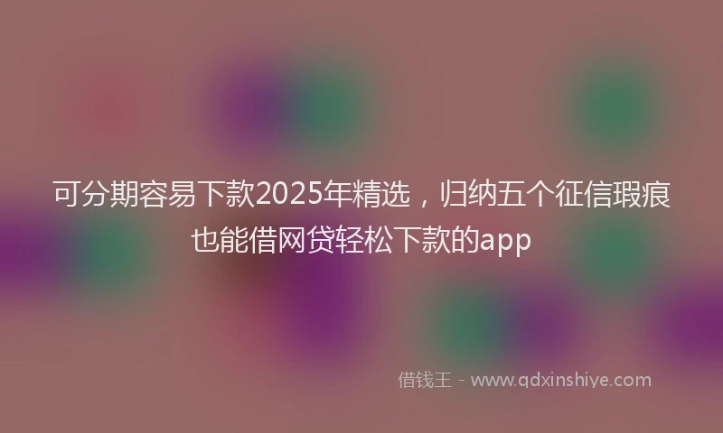 可分期容易下款2025年精选，归纳五个征信瑕疵也能借网贷轻松下款的app