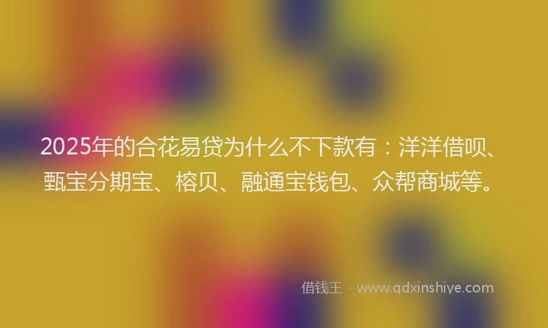 2025年的合花易贷为什么不下款有：洋洋借呗、甄宝分期宝、榕贝、融通宝钱包、众帮商城等。
