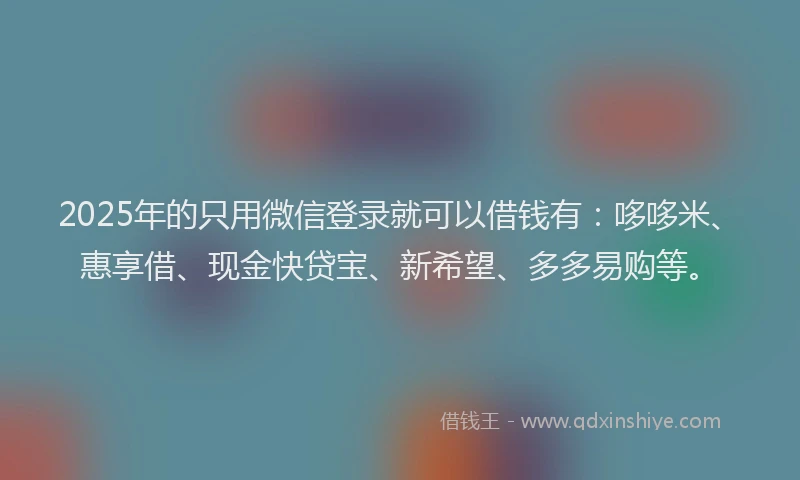 2025年的只用微信登录就可以借钱有：哆哆米、惠享借、现金快贷宝、新希望、多多易购等。