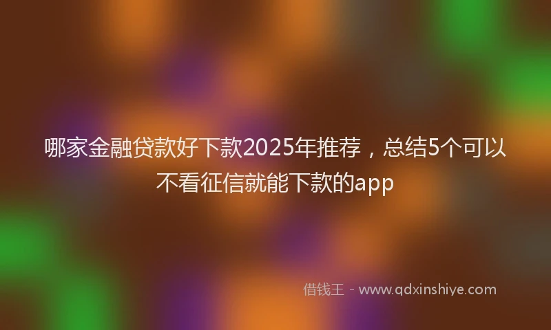 哪家金融贷款好下款2025年推荐，总结5个可以不看征信就能下款的app