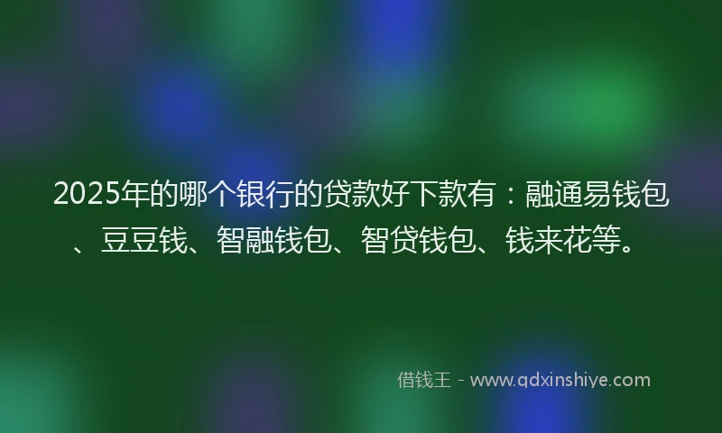 2025年的哪个银行的贷款好下款有：融通易钱包、豆豆钱、智融钱包、智贷钱包、钱来花等。