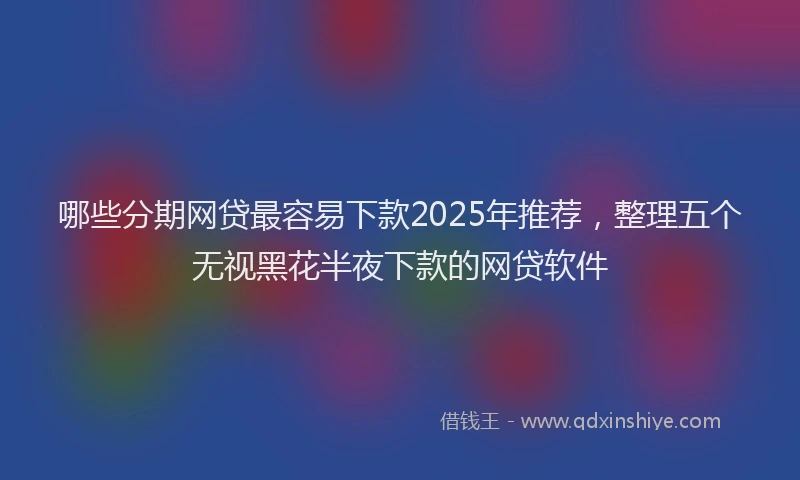 哪些分期网贷最容易下款2025年推荐，整理五个无视黑花半夜下款的网贷软件