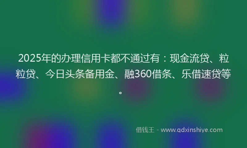 2025年的办理信用卡都不通过有：现金流贷、粒粒贷、今日头条备用金、融360借条、乐借速贷等。