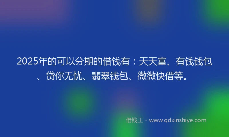 2025年的可以分期的借钱有：天天富、有钱钱包、贷你无忧、翡翠钱包、微微快借等。