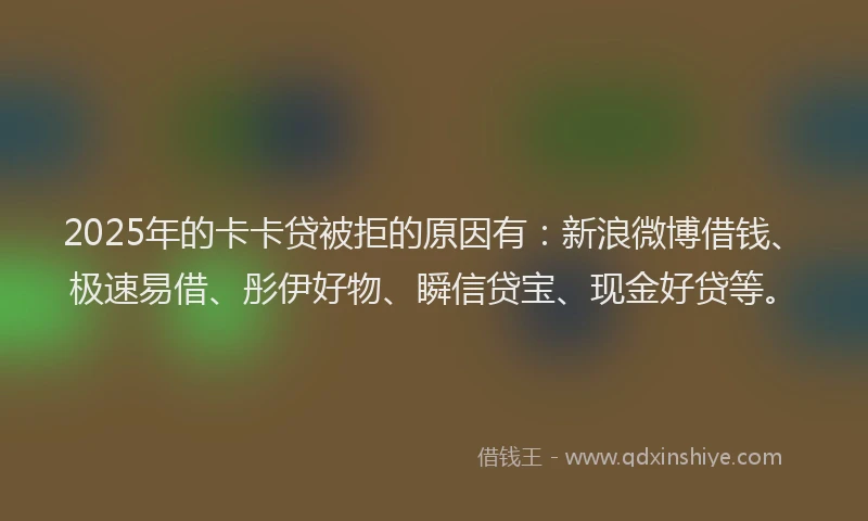 2025年的卡卡贷被拒的原因有：新浪微博借钱、极速易借、彤伊好物、瞬信贷宝、现金好贷等。
